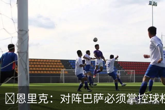 ​恩里克：对阵巴萨必须掌控球权，这是我最看重的对手